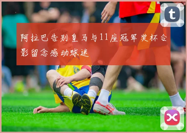 阿拉巴告别皇马与11座冠军奖杯合影留念感动球迷