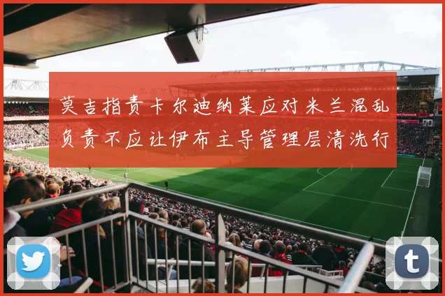 莫吉指责卡尔迪纳莱应对米兰混乱负责不应让伊布主导管理层清洗行动