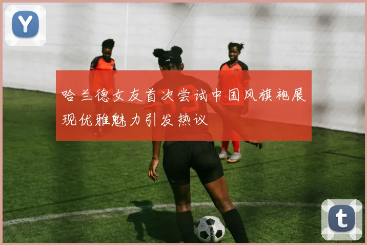 哈兰德女友首次尝试中国风旗袍展现优雅魅力引发热议