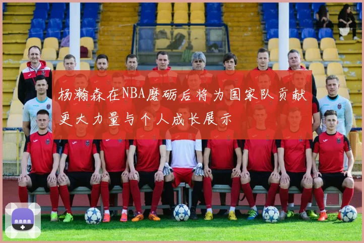 杨瀚森在NBA磨砺后将为国家队贡献更大力量与个人成长展示