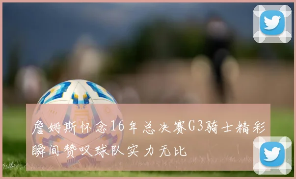 詹姆斯怀念16年总决赛G3骑士精彩瞬间赞叹球队实力无比