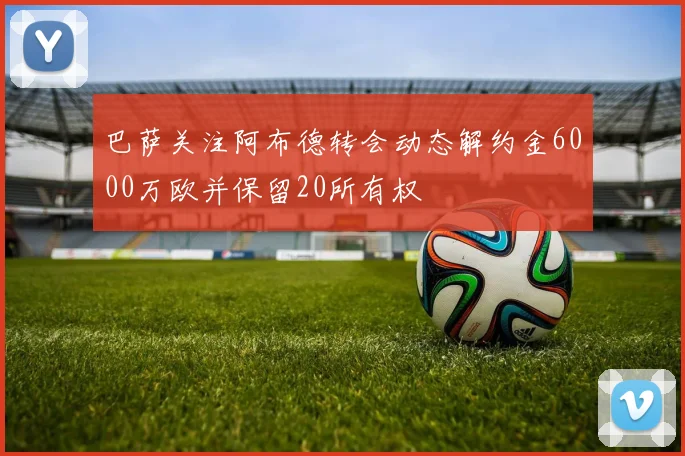 巴萨关注阿布德转会动态解约金6000万欧并保留20所有权