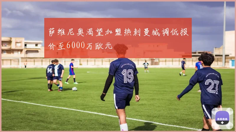 萨维尼奥渴望加盟热刺曼城调低报价至6000万欧元