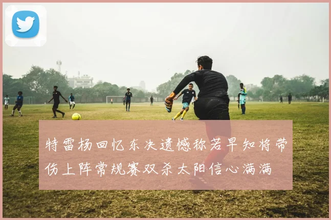 特雷杨回忆东决遗憾称若早知将带伤上阵常规赛双杀太阳信心满满
