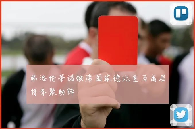 弗洛伦蒂诺缺席国家德比皇马高层将齐聚助阵