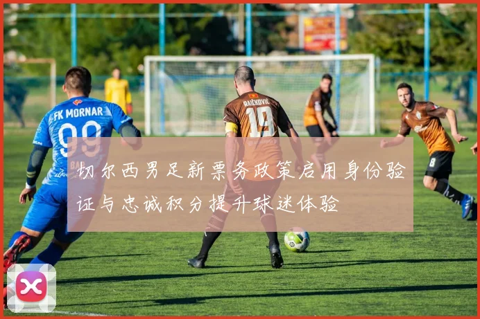 切尔西男足新票务政策启用身份验证与忠诚积分提升球迷体验