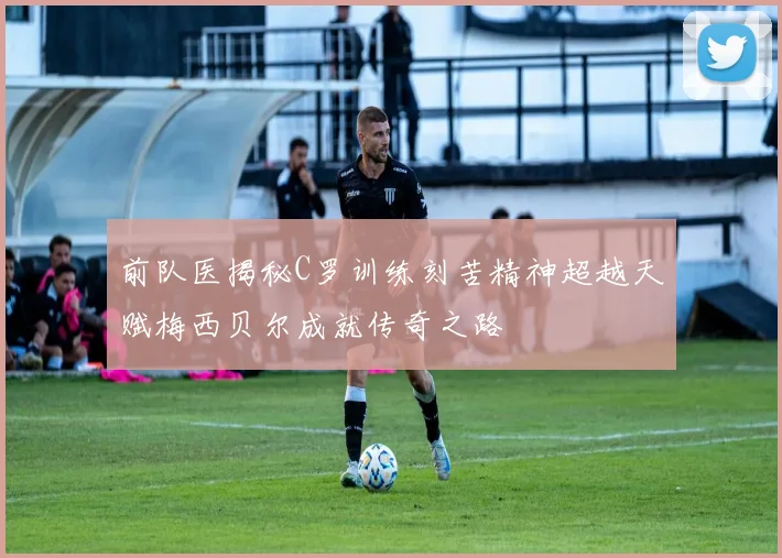 前队医揭秘C罗训练刻苦精神超越天赋梅西贝尔成就传奇之路