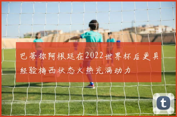 巴蒂称阿根廷在2022世界杯后更具经验梅西状态火热充满动力