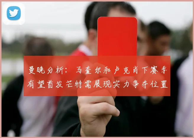 曼晚分析：马奎尔和卢克肖下赛季有望首发芒特需展现实力争夺位置