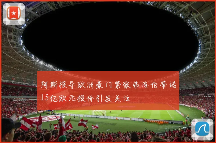 阿斯报导欧洲豪门紧张弗洛伦蒂诺15亿欧元报价引发关注