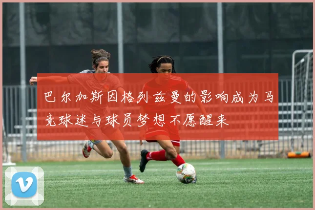 巴尔加斯因格列兹曼的影响成为马竞球迷与球员梦想不愿醒来
